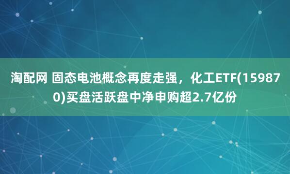 淘配网 固态电池概念再度走强，化工ETF(159870)买盘活跃盘中净申购超2.7亿份