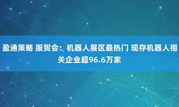 盈通策略 服贸会：机器人展区最热门 现存机器人相关企业超96.6万家