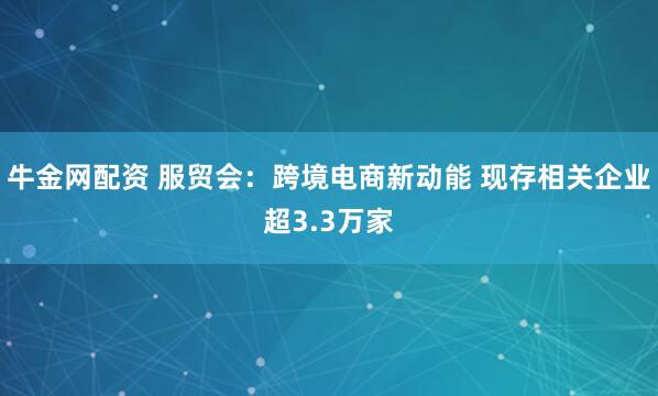 牛金网配资 服贸会：跨境电商新动能 现存相关企业超3.3万家