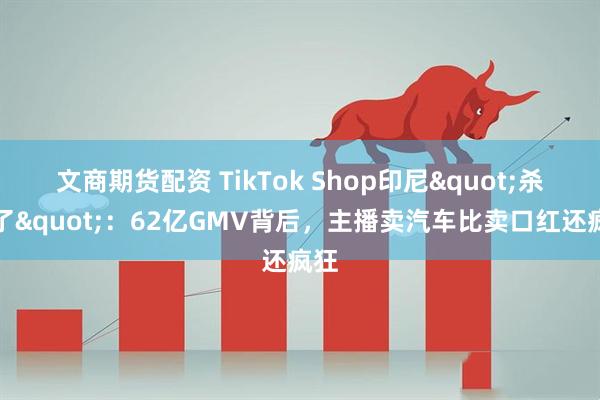 文商期货配资 TikTok Shop印尼&quot;杀疯了&quot;：62亿GMV背后，主播卖汽车比卖口红还疯狂