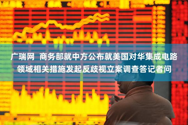 广瑞网  商务部就中方公布就美国对华集成电路领域相关措施发起反歧视立案调查答记者问