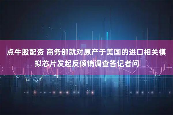点牛股配资 商务部就对原产于美国的进口相关模拟芯片发起反倾销调查答记者问