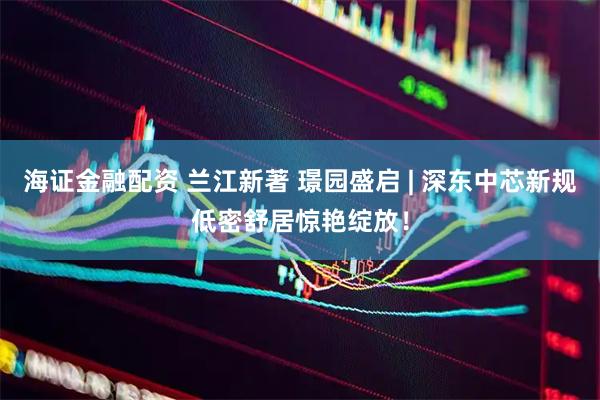 海证金融配资 兰江新著 璟园盛启 | 深东中芯新规低密舒居惊艳绽放！