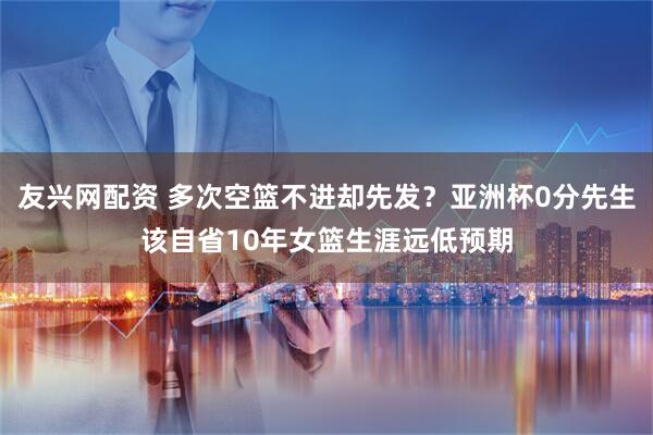 友兴网配资 多次空篮不进却先发？亚洲杯0分先生该自省10年女篮生涯远低预期