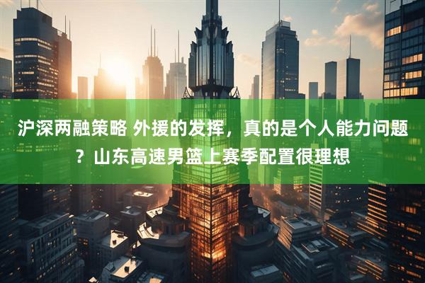 沪深两融策略 外援的发挥，真的是个人能力问题？山东高速男篮上赛季配置很理想