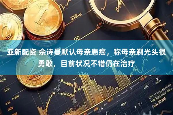亚新配资 佘诗曼默认母亲患癌，称母亲剃光头很勇敢，目前状况不错仍在治疗