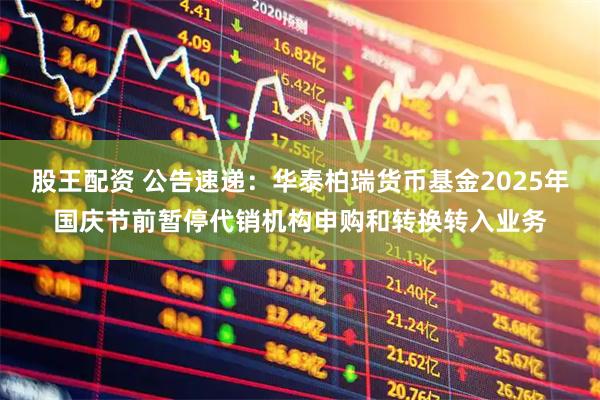 股王配资 公告速递：华泰柏瑞货币基金2025年国庆节前暂停代销机构申购和转换转入业务