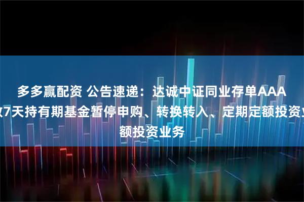 多多赢配资 公告速递：达诚中证同业存单AAA指数7天持有期基金暂停申购、转换转入、定期定额投资业务