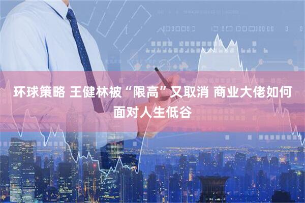 环球策略 王健林被“限高”又取消 商业大佬如何面对人生低谷