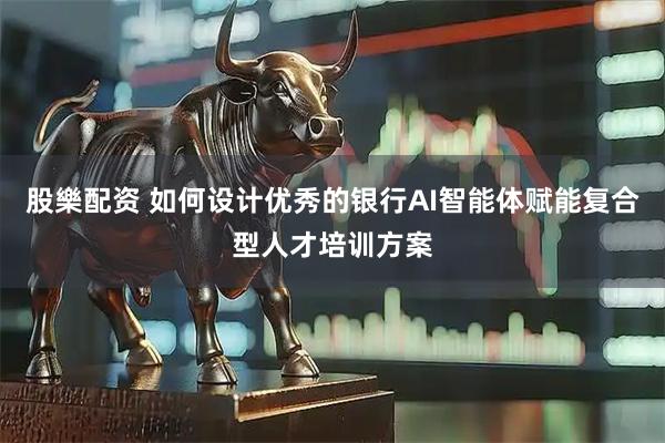 股樂配资 如何设计优秀的银行AI智能体赋能复合型人才培训方案