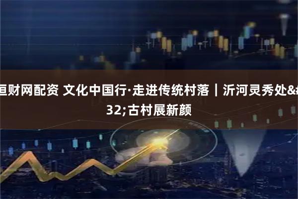恒财网配资 文化中国行·走进传统村落｜沂河灵秀处&#32;古村展新颜