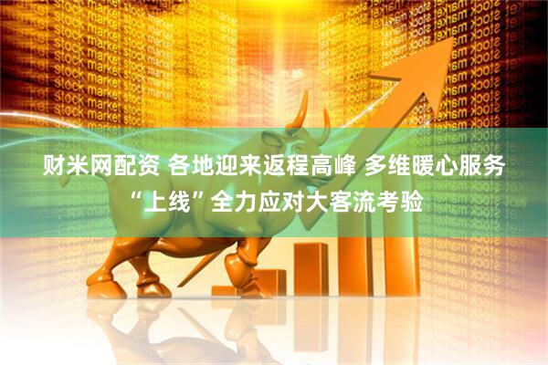 财米网配资 各地迎来返程高峰&#32;多维暖心服务“上线”全力应对大客流考验