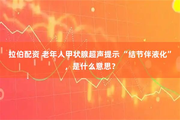 拉伯配资 老年人甲状腺超声提示 “结节伴液化”，是什么意思？