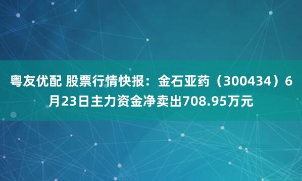 粤友优配 股票行情快报：金石亚药（300434）6月23日主力资金净卖出708.95万元