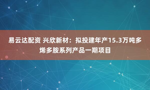 易云达配资 兴欣新材:拟投建年产15.3万吨多烯多胺系列产品一期项目