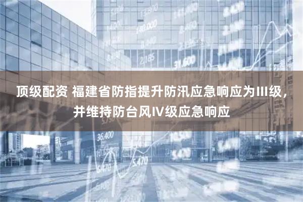 顶级配资 福建省防指提升防汛应急响应为Ⅲ级，并维持防台风Ⅳ级应急响应