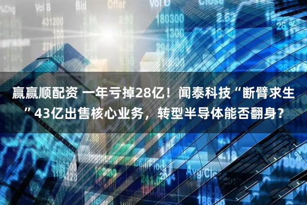 赢赢顺配资 一年亏掉28亿！闻泰科技“断臂求生”43亿出售核心业务，转型半导体能否翻身？
