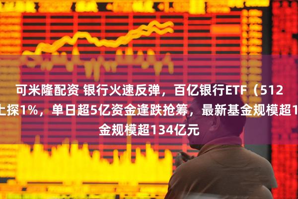 可米隆配资 银行火速反弹，百亿银行ETF（512800）上探1%，单日超5亿资金逢跌抢筹，最新基金规模超134亿元