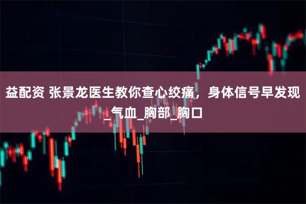 益配资 张景龙医生教你查心绞痛，身体信号早发现_气血_胸部_胸口