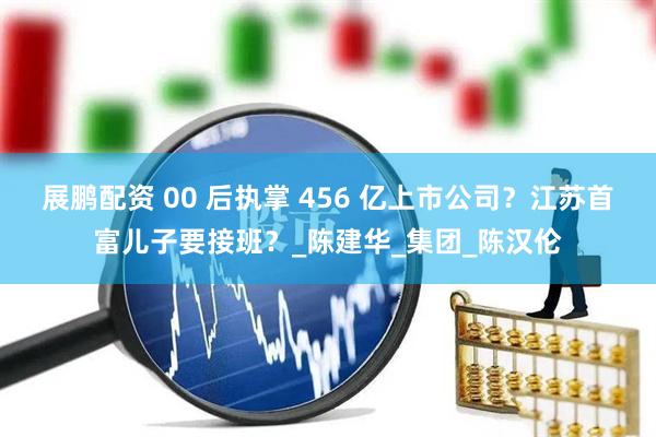 展鹏配资 00 后执掌 456 亿上市公司?江苏首富儿子要接班?_陈建华_集团_陈汉伦