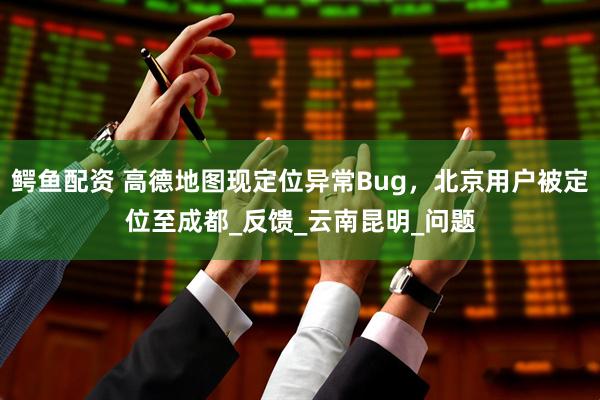 鳄鱼配资 高德地图现定位异常Bug，北京用户被定位至成都_反馈_云南昆明_问题